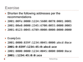 Exercise
 Shorten the following addresses per the
recommendations
 2001:00fe:0000:1224:5600:0078:0001:0001
 2001:00e0:0000:2345:6700:0055:0000:0003
 2001:0123:0045:6789:0000:0000:0000:0000
 Examples
 2001:0000:839f:1234:0045:0000:abcd:0ace
 2001:0:839f:1234:45:0:abcd:ace
 2001:0000:0000:1234:0045:0000:0000:0ace
 2001::1234:45:0:0:ace
Networking
 