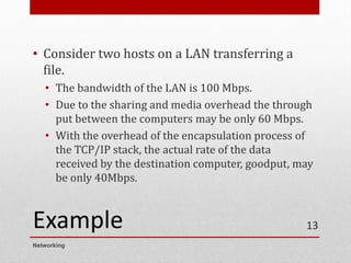 Example
• Consider two hosts on a LAN transferring a
file.
• The bandwidth of the LAN is 100 Mbps.
• Due to the sharing and media overhead the through
put between the computers may be only 60 Mbps.
• With the overhead of the encapsulation process of
the TCP/IP stack, the actual rate of the data
received by the destination computer, goodput, may
be only 40Mbps.
Networking
13
 