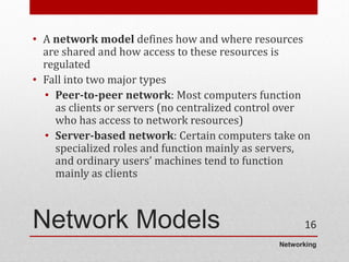 Networking
Network Models
• A network model defines how and where resources
are shared and how access to these resources is
regulated
• Fall into two major types
• Peer-to-peer network: Most computers function
as clients or servers (no centralized control over
who has access to network resources)
• Server-based network: Certain computers take on
specialized roles and function mainly as servers,
and ordinary users’ machines tend to function
mainly as clients
16
 