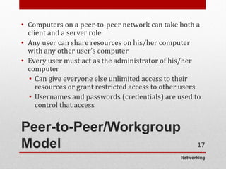 Networking
Peer-to-Peer/Workgroup
Model
• Computers on a peer-to-peer network can take both a
client and a server role
• Any user can share resources on his/her computer
with any other user’s computer
• Every user must act as the administrator of his/her
computer
• Can give everyone else unlimited access to their
resources or grant restricted access to other users
• Usernames and passwords (credentials) are used to
control that access
17
 