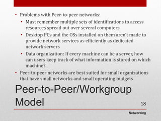 Networking
Peer-to-Peer/Workgroup
Model
• Problems with Peer-to-peer networks:
• Must remember multiple sets of identifications to access
resources spread out over several computers
• Desktop PCs and the OSs installed on them aren’t made to
provide network services as efficiently as dedicated
network servers
• Data organization: If every machine can be a server, how
can users keep track of what information is stored on which
machine?
• Peer-to-peer networks are best suited for small organizations
that have small networks and small operating budgets
18
 