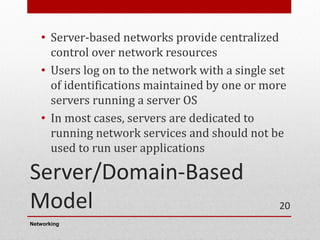 Server/Domain-Based
Model
• Server-based networks provide centralized
control over network resources
• Users log on to the network with a single set
of identifications maintained by one or more
servers running a server OS
• In most cases, servers are dedicated to
running network services and should not be
used to run user applications
Networking
20
 