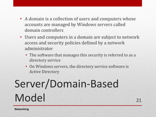 Server/Domain-Based
Model
• A domain is a collection of users and computers whose
accounts are managed by Windows servers called
domain controllers
• Users and computers in a domain are subject to network
access and security policies defined by a network
administrator
• The software that manages this security is referred to as a
directory service
• On Windows servers, the directory service software is
Active Directory
Networking
21
 