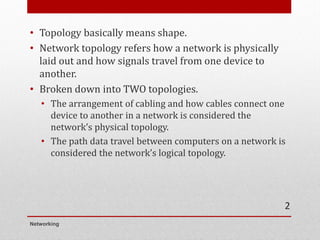 • Topology basically means shape.
• Network topology refers how a network is physically
laid out and how signals travel from one device to
another.
• Broken down into TWO topologies.
• The arrangement of cabling and how cables connect one
device to another in a network is considered the
network’s physical topology.
• The path data travel between computers on a network is
considered the network’s logical topology.
Networking
2
 