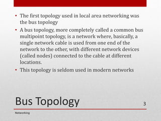 Bus Topology
• The first topology used in local area networking was
the bus topology
• A bus topology, more completely called a common bus
multipoint topology, is a network where, basically, a
single network cable is used from one end of the
network to the other, with different network devices
(called nodes) connected to the cable at different
locations.
• This topology is seldom used in modern networks
Networking
3
 