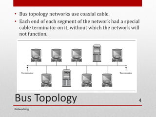 Bus Topology
• Bus topology networks use coaxial cable.
• Each end of each segment of the network had a special
cable terminator on it, without which the network will
not function.
Networking
4
 