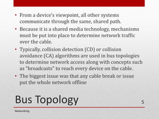 Bus Topology
• From a device's viewpoint, all other systems
communicate through the same, shared path.
• Because it is a shared media technology, mechanisms
must be put into place to determine network traffic
over the cable.
• Typically, collision detection (CD) or collision
avoidance (CA) algorithms are used in bus topologies
to determine network access along with concepts such
as "broadcasts" to reach every device on the cable.
• The biggest issue was that any cable break or issue
put the whole network offline
Networking
5
 