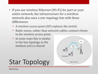 Star Topology
• If you use wireless Ethernet (Wi-Fi) for part or your
entire network, the infrastructure for a wireless
network also uses a star topology but with these
differences:
• A wireless access point (AP) replaces the switch.
• Radio waves, rather than network cables, connect clients
to the wireless access point.
• In some ways this is similar
to the bus topology as the
medium (air) is shared
Networking
8
 