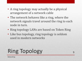 Ring Topology
• A ring topology may actually be a physical
arrangement of a network cable
• The network behaves like a ring, where the
network signals travel around the ring to each
node in turn.
• Ring topology LANs are based on Token Ring
• Like bus topology, ring topology is seldom
used in modern networks
Networking
9
 