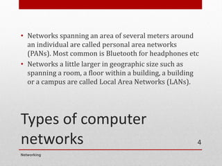 Types of computer
networks
• Networks spanning an area of several meters around
an individual are called personal area networks
(PANs). Most common is Bluetooth for headphones etc
• Networks a little larger in geographic size such as
spanning a room, a floor within a building, a building
or a campus are called Local Area Networks (LANs).
Networking
4
 