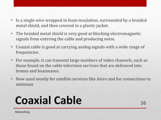 Coaxial Cable
• Is a single wire wrapped in foam insulation, surrounded by a braided
metal shield, and then covered in a plastic jacket.
• The braided metal shield is very good at blocking electromagnetic
signals from entering the cable and producing noise.
• Coaxial cable is good at carrying analog signals with a wide range of
frequencies.
• For example, it can transmit large numbers of video channels, such as
those found on the cable television services that are delivered into
homes and businesses.
• Now used mostly for satellite services like Astro and for connections to
antennas
Networking
16
 