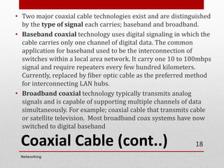 Coaxial Cable (cont..)
• Two major coaxial cable technologies exist and are distinguished
by the type of signal each carries; baseband and broadband.
• Baseband coaxial technology uses digital signaling in which the
cable carries only one channel of digital data. The common
application for baseband used to be the interconnection of
switches within a local area network. It carry one 10 to 100mbps
signal and require repeaters every few hundred kilometers.
Currently, replaced by fiber optic cable as the preferred method
for interconnecting LAN hubs.
• Broadband coaxial technology typically transmits analog
signals and is capable of supporting multiple channels of data
simultaneously. For example; coaxial cable that transmits cable
or satellite television. Most broadband coax systems have now
switched to digital baseband
Networking
18
 