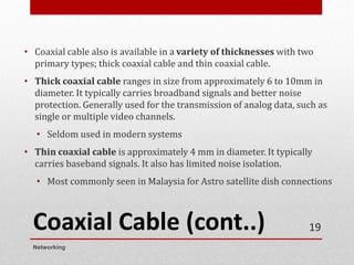 Coaxial Cable (cont..)
• Coaxial cable also is available in a variety of thicknesses with two
primary types; thick coaxial cable and thin coaxial cable.
• Thick coaxial cable ranges in size from approximately 6 to 10mm in
diameter. It typically carries broadband signals and better noise
protection. Generally used for the transmission of analog data, such as
single or multiple video channels.
• Seldom used in modern systems
• Thin coaxial cable is approximately 4 mm in diameter. It typically
carries baseband signals. It also has limited noise isolation.
• Most commonly seen in Malaysia for Astro satellite dish connections
Networking
19
 
