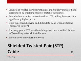 Shielded Twisted-Pair (STP)
Cable
• Consists of twisted wire pairs that are individually insulated and
surrounded by shielding made of metallic substance.
• Provides better noise protection than UTP cabling, however at a
significantly higher price.
• More expensive, heavier, and difficult to bend when installing
(compared to UTP).
• For many years, STP was the cabling structure specified for use
in Token Ring network installations.
• Seldom used in modern networks
Networking
22
 
