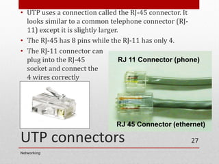UTP connectors
• UTP uses a connection called the RJ-45 connector. It
looks similar to a common telephone connector (RJ-
11) except it is slightly larger.
• The RJ-45 has 8 pins while the RJ-11 has only 4.
• The RJ-11 connector can
plug into the RJ-45
socket and connect the
4 wires correctly
Networking
27
 