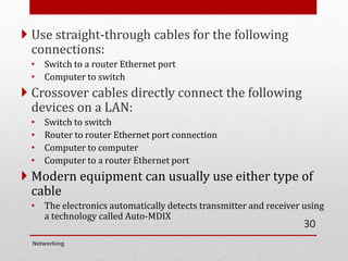  Use straight-through cables for the following
connections:
• Switch to a router Ethernet port
• Computer to switch
 Crossover cables directly connect the following
devices on a LAN:
• Switch to switch
• Router to router Ethernet port connection
• Computer to computer
• Computer to a router Ethernet port
 Modern equipment can usually use either type of
cable
• The electronics automatically detects transmitter and receiver using
a technology called Auto-MDIX
Networking
30
 