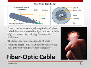 Fiber-Optic Cable
• Consists of an extremely thin cylinder of glass,
called the core surrounded by a concentric layer
of glass, known as cladding. Diameter is
0.125mm
• The fibers are sometimes made of plastic.
• Plastic is easier to install, but cannot carry the
light pulses for long distances like glass.
Networking 31
 