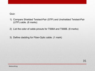 Quiz:
1) Compare Shielded Twisted-Pair (STP) and Unshielded Twisted-Pair
(UTP) cable. (6 marks)
2) List the color of cable pinouts for T568A and T568B. (8 marks)
3) Define cladding for Fiber-Optic cable. (1 mark)
Networking
35
 