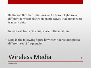 Wireless Media
• Radio, satellite transmissions, and infrared light are all
different forms of electromagnetic waves that are used to
transmit data
• In wireless transmissions, space is the medium
• Note in the following figure how each source occupies a
different set of frequencies
Networking
2
 