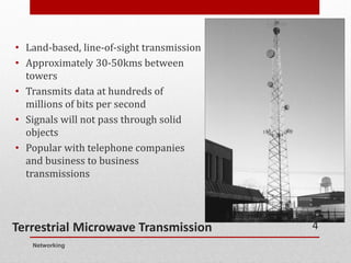 Terrestrial Microwave Transmission
• Land-based, line-of-sight transmission
• Approximately 30-50kms between
towers
• Transmits data at hundreds of
millions of bits per second
• Signals will not pass through solid
objects
• Popular with telephone companies
and business to business
transmissions
Networking
4
 