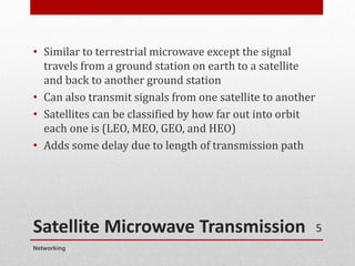 Satellite Microwave Transmission
• Similar to terrestrial microwave except the signal
travels from a ground station on earth to a satellite
and back to another ground station
• Can also transmit signals from one satellite to another
• Satellites can be classified by how far out into orbit
each one is (LEO, MEO, GEO, and HEO)
• Adds some delay due to length of transmission path
Networking
5
 