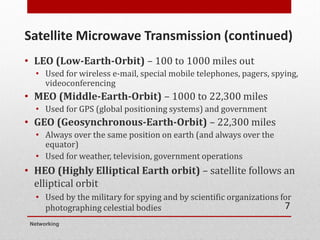 Satellite Microwave Transmission (continued)
• LEO (Low-Earth-Orbit) – 100 to 1000 miles out
• Used for wireless e-mail, special mobile telephones, pagers, spying,
videoconferencing
• MEO (Middle-Earth-Orbit) – 1000 to 22,300 miles
• Used for GPS (global positioning systems) and government
• GEO (Geosynchronous-Earth-Orbit) – 22,300 miles
• Always over the same position on earth (and always over the
equator)
• Used for weather, television, government operations
• HEO (Highly Elliptical Earth orbit) – satellite follows an
elliptical orbit
• Used by the military for spying and by scientific organizations for
photographing celestial bodies
Networking
7
 