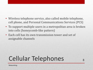 Cellular Telephones
• Wireless telephone service, also called mobile telephone,
cell phone, and Personal Communications Services (PCS)
• To support multiple users in a metropolitan area is broken
into cells (honeycomb-like pattern)
• Each cell has its own transmission tower and set of
assignable channels
Networking
8
 