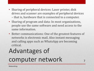 Advantages of
computer network
• Sharing of peripheral devices: Laser printer, disk
drives and scanner are examples of peripheral devices
– that is, hardware that is connected to a computer.
• Sharing of program and data: In most organizations,
people use the same software and need access to the
same information.
• Better communications: One of the greatest features of
networks is electronic mail. Also instant messaging
and calling apps such as WhatsApp are becoming
critical.
Networking
7
 