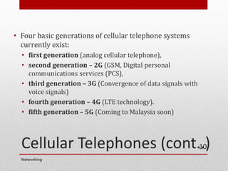 Cellular Telephones (cont..)
• Four basic generations of cellular telephone systems
currently exist:
• first generation (analog cellular telephone),
• second generation – 2G (GSM, Digital personal
communications services (PCS),
• third generation – 3G (Convergence of data signals with
voice signals)
• fourth generation – 4G (LTE technology).
• fifth generation – 5G (Coming to Malaysia soon)
Networking
10
 