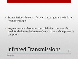Infrared Transmissions
• Transmissions that use a focused ray of light in the infrared
frequency range
• Very common with remote control devices, but was also
used for device-to-device transfers, such as mobile phone to
computer
Networking
11
 
