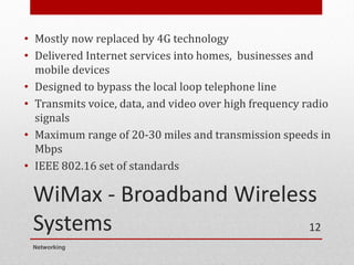 WiMax - Broadband Wireless
Systems
• Mostly now replaced by 4G technology
• Delivered Internet services into homes, businesses and
mobile devices
• Designed to bypass the local loop telephone line
• Transmits voice, data, and video over high frequency radio
signals
• Maximum range of 20-30 miles and transmission speeds in
Mbps
• IEEE 802.16 set of standards
Networking
12
 