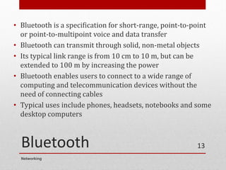 Bluetooth
• Bluetooth is a specification for short-range, point-to-point
or point-to-multipoint voice and data transfer
• Bluetooth can transmit through solid, non-metal objects
• Its typical link range is from 10 cm to 10 m, but can be
extended to 100 m by increasing the power
• Bluetooth enables users to connect to a wide range of
computing and telecommunication devices without the
need of connecting cables
• Typical uses include phones, headsets, notebooks and some
desktop computers
Networking
13
 
