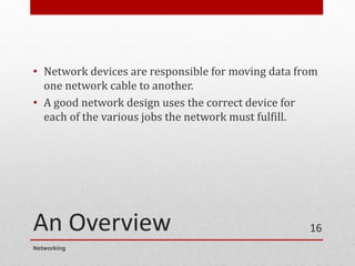 An Overview
• Network devices are responsible for moving data from
one network cable to another.
• A good network design uses the correct device for
each of the various jobs the network must fulfill.
Networking
16
 