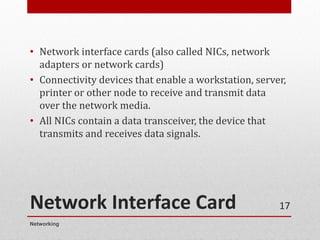 Network Interface Card
• Network interface cards (also called NICs, network
adapters or network cards)
• Connectivity devices that enable a workstation, server,
printer or other node to receive and transmit data
over the network media.
• All NICs contain a data transceiver, the device that
transmits and receives data signals.
Networking
17
 