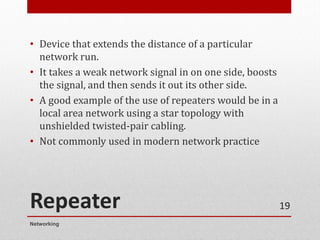 Repeater
• Device that extends the distance of a particular
network run.
• It takes a weak network signal in on one side, boosts
the signal, and then sends it out its other side.
• A good example of the use of repeaters would be in a
local area network using a star topology with
unshielded twisted-pair cabling.
• Not commonly used in modern network practice
Networking
19
 