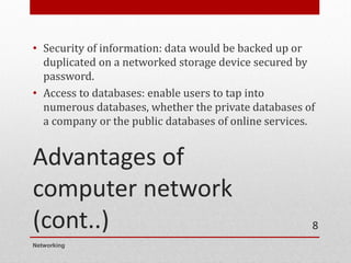 Advantages of
computer network
(cont..)
• Security of information: data would be backed up or
duplicated on a networked storage device secured by
password.
• Access to databases: enable users to tap into
numerous databases, whether the private databases of
a company or the public databases of online services.
Networking
8
 