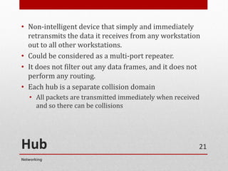 Hub
• Non-intelligent device that simply and immediately
retransmits the data it receives from any workstation
out to all other workstations.
• Could be considered as a multi-port repeater.
• It does not filter out any data frames, and it does not
perform any routing.
• Each hub is a separate collision domain
• All packets are transmitted immediately when received
and so there can be collisions
Networking
21
 