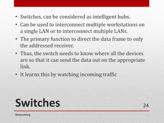 Switches
• Switches, can be considered as intelligent hubs.
• Can be used to interconnect multiple workstations on
a single LAN or to interconnect multiple LANs.
• The primary function to direct the data frame to only
the addressed receiver.
• Thus, the switch needs to know where all the devices
are so that it can send the data out on the appropriate
link.
• It learns this by watching incoming traffic
Networking
24
 