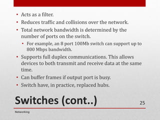 Switches (cont..)
• Acts as a filter.
• Reduces traffic and collisions over the network.
• Total network bandwidth is determined by the
number of ports on the switch.
• For example, an 8 port 100Mb switch can support up to
800 Mbps bandwidth.
• Supports full duplex communications. This allows
devices to both transmit and receive data at the same
time.
• Can buffer frames if output port is busy.
• Switch have, in practice, replaced hubs.
Networking
25
 
