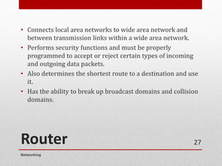Router
• Connects local area networks to wide area network and
between transmission links within a wide area network.
• Performs security functions and must be properly
programmed to accept or reject certain types of incoming
and outgoing data packets.
• Also determines the shortest route to a destination and use
it.
• Has the ability to break up broadcast domains and collision
domains.
Networking
27
 