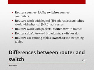 Differences between router and
switch
• Routers connect LANs; switches connect
computers
• Routers work with logical (IP) addresses; switches
work with physical (MAC) addresses
• Routers work with packets; switches with frames
• Routers don’t forward broadcasts; switches do
• Routers use routing tables; switches use switching
tables
Networking
28
 