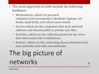 The big picture of
networks
• The most important in LANs include the following
hardware:
• Workstations, which are personal
computers/microcomputers (desktops, laptops, net
books, hand helds, etc) where users reside.
• Servers which are the computers that store network
software and shared public or private user files.
• Switches, which are the collection points for the wires
that interconnect the workstations.
• Routers, which are the connecting devices between local
area networks and wide area networks.
Networking
9
 