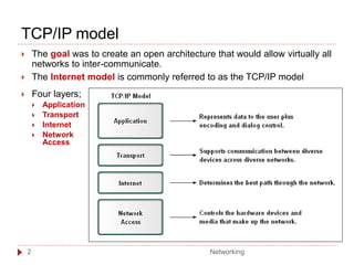 TCP/IP model
 The goal was to create an open architecture that would allow virtually all
networks to inter-communicate.
 The Internet model is commonly referred to as the TCP/IP model
 Four layers;
 Application
 Transport
 Internet
 Network
Access
Networking
2
 