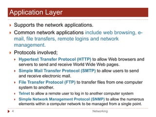 Application Layer
 Supports the network applications.
 Common network applications include web browsing, e-
mail, file transfers, remote logins and network
management.
 Protocols involved;
 Hypertext Transfer Protocol (HTTP) to allow Web browsers and
servers to send and receive World Wide Web pages.
 Simple Mail Transfer Protocol (SMTP) to allow users to send
and receive electronic mail.
 File Transfer Protocol (FTP) to transfer files from one computer
system to another.
 Telnet to allow a remote user to log in to another computer system
 Simple Network Management Protocol (SNMP) to allow the numerous
elements within a computer network to be managed from a single point.
Networking
4
 