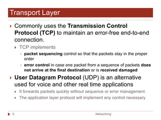  Commonly uses the Transmission Control
Protocol (TCP) to maintain an error-free end-to-end
connection.
 TCP implements
 packet sequencing control so that the packets stay in the proper
order
 error control in case one packet from a sequence of packets does
not arrive at the final destination or is received damaged
 User Datagram Protocol (UDP) is an alternative
used for voice and other real time applications
 It forwards packets quickly without sequence or error management.
 The application layer protocol will implement any control necessary
Transport Layer
Networking
5
 