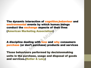 The dynamic interaction of cognition,behaviour and
environmental events by which human beings
conduct the exchange aspects of their lives
(American Marketing Association)
A discipline dealing with how and why consumers
purchase (or don’t purchase) products and services
Those behaviours performed by decisionmaking
units in the purchase, usage and disposal of goods
and services.(Kotler & Levy)
 
