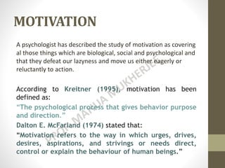 MOTIVATION
A psychologist has described the study of motivation as covering
al those things which are biological, social and psychological and
that they defeat our lazyness and move us either eagerly or
reluctantly to action.
According to Kreitner (1995), motivation has been
defined as:
“The psychological process that gives behavior purpose
and direction.”
Dalton E. McFarland (1974) stated that:
“Motivation refers to the way in which urges, drives,
desires, aspirations, and strivings or needs direct,
control or explain the behaviour of human beings.”
 