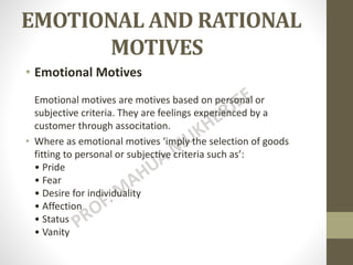 EMOTIONAL AND RATIONAL
MOTIVES
• Emotional Motives
Emotional motives are motives based on personal or
subjective criteria. They are feelings experienced by a
customer through associtation.
• Where as emotional motives ‘imply the selection of goods
fitting to personal or subjective criteria such as’:
• Pride
• Fear
• Desire for individuality
• Affection
• Status
• Vanity
 