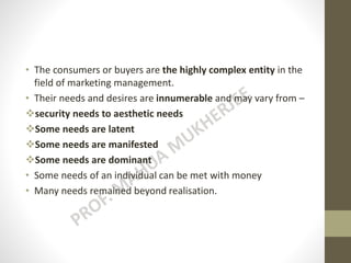 • The consumers or buyers are the highly complex entity in the
field of marketing management.
• Their needs and desires are innumerable and may vary from –
security needs to aesthetic needs
Some needs are latent
Some needs are manifested
Some needs are dominant
• Some needs of an individual can be met with money
• Many needs remained beyond realisation.
 