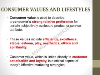 CONSUMER VALUES AND LIFESTYLES
• Consumer value is used to describe
a consumer's strong relative preference for
certain subjectively evaluated product or service
attribute.
• These values include efficiency, excellence,
status, esteem, play, aesthetics, ethics and
spirituality.
• Customer value, which is linked closely to customer
satisfaction and loyalty, is a critical aspect of
today’s effective marketing strategies.
 